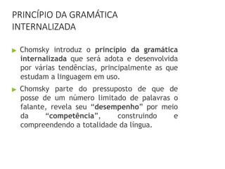 PRINCÍPIO DA GRAMÁTICA
INTERNALIZADA
▶ Chomsky introduz o princípio da gramática
internalizada que será adota e desenvolvida
por várias tendências, principalmente as que
estudam a linguagem em uso.
▶ Chomsky parte do pressuposto de que de
posse de um número limitado de palavras o
falante, revela seu “desempenho” por meio
da “competência”, construindo e
compreendendo a totalidade da língua.
 