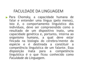 FACULDADE DA LINGUAGEM
▶ Para Chomsky, a capacidade humana de
falar e entender uma língua (pelo menos),
isto é, o comportamento linguístico dos
indivíduos, deve ser compreendido como o
resultado de um dispositivo inato, uma
capacidade genética e, portanto, interna ao
organismo humano, a qual deve estar
fincada na biologia do cérebro/mente da
espécie e é destinada a constituir a
competência linguística de um falante. Essa
disposição inata para a competência
linguística é o que ficou conhecido como
Faculdade da Linguagem.
 