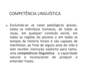 COMPETÊNCIA LINGUÍSTICA
▶ Excluindo-se os casos patológicos graves,
todos os indivíduos humanos, de todas as
raças, em qualquer condição social, em
todas as regiões do planeta e em todos os
tempos da história foram e são capazes de
manifestar, ao final de alguns anos de vida e
sem receber instrução explícita para tanto,
uma competência linguística – a capacidade
natural e inconsciente de produzir e
entender frases.
 