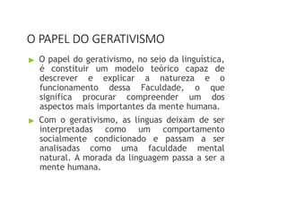 O PAPEL DO GERATIVISMO
▶ O papel do gerativismo, no seio da linguística,
é constituir um modelo teórico capaz de
descrever e explicar a natureza e o
funcionamento dessa Faculdade, o que
significa procurar compreender um dos
aspectos mais importantes da mente humana.
▶ Com o gerativismo, as línguas deixam de ser
interpretadas como um comportamento
socialmente condicionado e passam a ser
analisadas como uma faculdade mental
natural. A morada da linguagem passa a ser a
mente humana.
 