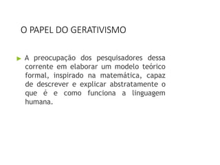 O PAPEL DO GERATIVISMO
▶ A preocupação dos pesquisadores dessa
corrente em elaborar um modelo teórico
formal, inspirado na matemática, capaz
de descrever e explicar abstratamente o
que é e como funciona a linguagem
humana.
 