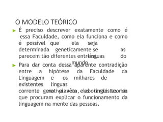 O MODELO TEÓRICO
▶ É preciso descrever exatamente como é
essa Faculdade, como ela funciona e como
é possível
determinada
que ela seja
geneticamente se as
línguas do
mundo
parecem tão diferentes entre si.
▶ Para dar conta dessa aparente contradição
hipótese da Faculdade da
entre a
Linguagem
existentes
e os milhares de
línguas
no planeta, os linguistas da
corrente gerativa vêm elaborando teorias
que procuram explicar o funcionamento da
linguagem na mente das pessoas.
 
