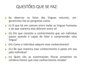 QUESTÕES QUE SE FAZ:
▶ Ao observar os fatos das línguas naturais, um
gerativista faz-se perguntas como:
▶ (i) O que há em comum entre todas as línguas humanas
e de que maneira elas diferem entre si?
▶ (ii) Em que consiste o conhecimento que um indivíduo
possui quando é capaz de falar e compreender uma
língua?
▶ (iii) Como o indivíduo adquire esse conhecimento?
▶ (iv) De que maneira esse conhecimento é posto em uso
pelo indivíduo?
▶ (v) Quais são as sustentações físicas presentes no
cérebro/mente que esse conhecimento recebe?
 