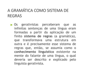 A GRAMÁTICA COMO SISTEMA DE
REGRAS
▶ Os gerativistas perceberam que as
infinitas sentenças de uma língua eram
formadas a partir da aplicação de um
finito sistema de regras (a gramática),
que transformava uma estrutura em
outra e é precisamente esse sistema de
regras que, então, se assumia como o
conhecimento linguístico existente na
mente do falante de uma língua, o qual
deveria ser descrito e explicado pelo
linguista gerativista.
 