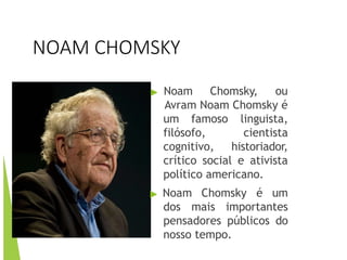 NOAM CHOMSKY
▶ Noam Chomsky, ou
Avram Noam Chomsky é
um famoso
filósofo,
cognitivo,
linguista,
cientista
historiador,
crítico social e ativista
político americano.
▶ Noam Chomsky é um
dos mais importantes
pensadores públicos do
nosso tempo.
 