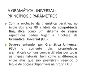 A GRAMÁTICA UNIVERSAL:
PRINCÍPIOS E PARÂMETROS
▶ Com a evolução da linguística gerativa, no
início dos anos 80 a ideia da competência
linguística como um sistema de regras
específicas cedeu lugar à hipótese da
Gramática Universal (GU).
▶ Deve-se entender por Gramática Universal
(GU) o conjunto das propriedades
gramaticais comuns compartilhadas por todas
as línguas naturais, bem como as diferenças
entre elas que são previsíveis segundo o
leque de opções disponíveis na própria GU.
 