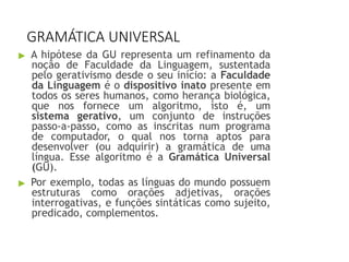 GRAMÁTICA UNIVERSAL
▶ A hipótese da GU representa um refinamento da
noção de Faculdade da Linguagem, sustentada
pelo gerativismo desde o seu início: a Faculdade
da Linguagem é o dispositivo inato presente em
todos os seres humanos, como herança biológica,
que nos fornece um algoritmo, isto é, um
sistema gerativo, um conjunto de instruções
passo-a-passo, como as inscritas num programa
de computador, o qual nos torna aptos para
desenvolver (ou adquirir) a gramática de uma
língua. Esse algoritmo é a Gramática Universal
(GU).
▶ Por exemplo, todas as línguas do mundo possuem
estruturas como orações adjetivas, orações
interrogativas, e funções sintáticas como sujeito,
predicado, complementos.
 