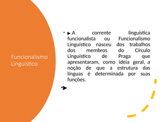 Funcionalismo
Linguístico
• ▶ A corrente linguística
funcionalista ou Funcionalismo
Linguístico nasceu dos trabalhos
dos membros do Círculo
Linguístico de Praga que
apresentaram, como ideia geral, a
noção de que a estrutura das
línguas é determinada por suas
funções.
•▶
 