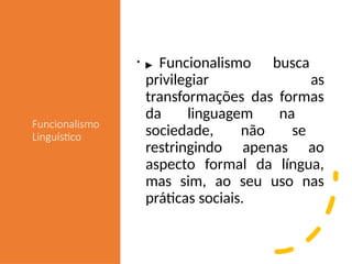 Funcionalismo
Linguístico
• ▶ Funcionalismo busca
privilegiar as
transformações das formas
da linguagem na
sociedade, não se
restringindo apenas ao
aspecto formal da língua,
mas sim, ao seu uso nas
práticas sociais.
 