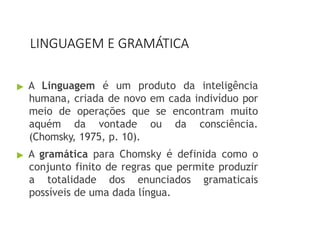 LINGUAGEM E GRAMÁTICA
▶ A Linguagem é um produto da inteligência
humana, criada de novo em cada indivíduo por
meio de operações que se encontram muito
aquém da vontade ou da consciência.
(Chomsky, 1975, p. 10).
▶ A gramática para Chomsky é definida como o
conjunto finito de regras que permite produzir
a totalidade dos enunciados gramaticais
possíveis de uma dada língua.
 