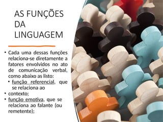 AS FUNÇÕES
DA
LINGUAGEM
• Cada uma dessas funções
relaciona-se diretamente a
fatores envolvidos no ato
de comunicação verbal,
como abaixo as listo:
• função referencial, que
se relaciona ao
• contexto;
• função emotiva, que se
relaciona ao falante (ou
remetente);
 