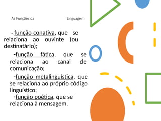 As Funções da Linguagem
- função conativa, que se
relaciona ao ouvinte (ou
destinatário);
-função fática, que se
relaciona ao canal de
comunicação;
-função metalinguística, que
se relaciona ao próprio código
linguístico;
-função poética, que se
relaciona à mensagem.
 