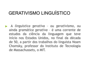 GERATIVISMO LINGUÍSTICO
▶ A linguística gerativa – ou gerativismo, ou
ainda gramática gerativa – é uma corrente de
estudos da ciência da linguagem que teve
início nos Estados Unidos, no final da década
de 50, a partir dos trabalhos do linguista Noam
Chomsky, professor do Instituto de Tecnologia
de Massachussets, o MIT.
 