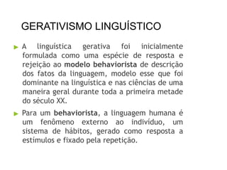 GERATIVISMO LINGUÍSTICO
▶ A linguística gerativa foi inicialmente
formulada como uma espécie de resposta e
rejeição ao modelo behaviorista de descrição
dos fatos da linguagem, modelo esse que foi
dominante na linguística e nas ciências de uma
maneira geral durante toda a primeira metade
do século XX.
▶ Para um behaviorista, a linguagem humana é
um fenômeno externo ao indivíduo, um
sistema de hábitos, gerado como resposta a
estímulos e fixado pela repetição.
 