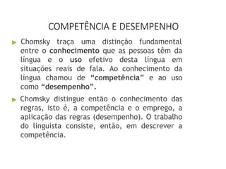 COMPETÊNCIA E DESEMPENHO
▶ Chomsky traça uma distinção fundamental
entre o conhecimento que as pessoas têm da
língua e o uso efetivo desta língua em
situações reais de fala. Ao conhecimento da
língua chamou de “competência” e ao uso
como “desempenho”.
▶ Chomsky distingue então o conhecimento das
regras, isto é, a competência e o emprego, a
aplicação das regras (desempenho). O trabalho
do linguista consiste, então, em descrever a
competência.
 