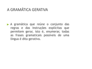 A GRAMÁTICA GERATIVA
▶ A gramática que reúne o conjunto das
regras e das instruções explícitas que
permitem gerar, isto é, enumerar, todas
as frases gramaticais possíveis de uma
língua é dita gerativa.
 