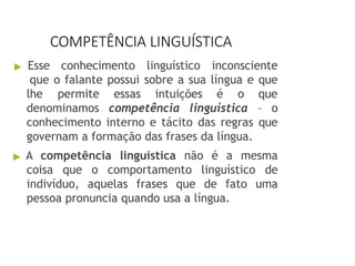 COMPETÊNCIA LINGUÍSTICA
▶ Esse conhecimento linguístico inconsciente
que o falante possui sobre a sua língua e que
lhe permite essas intuições é o que
denominamos competência linguística – o
conhecimento interno e tácito das regras que
governam a formação das frases da língua.
▶ A competência linguística não é a mesma
coisa que o comportamento linguístico de
indivíduo, aquelas frases que de fato uma
pessoa pronuncia quando usa a língua.
 