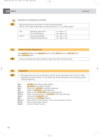 49510_163_185 12.01.2005 15:33 Uhr Seite 182 
GR RadioD. Grammatik 
182 
Kontraktion von Präposition und Artikel 
Manche Präpositionen verschmelzen mit dem Artikel (Kontraktion). 
Merken Sie sich diese Verbindungen am besten zusammen, z. B. ans Telefon gehen. 
Wo? Im Wasser leben Fische. in + dem u im 
Wir sind am Wasser. an + dem u am 
Wohin? Bitte, geh ans Telefon. an + das u ans 
Philipp fährt zum Musical. zu + dem u zum 
D5 Verben mit festen Präpositionen 
Paula wartet auf Philipp. Paula arbeitet bei Radio D. Philipp fährt zu Paula. Er fährt nach Berlin. 
Ayhan kommt aus Berlin. 
warten auf, arbeiten bei, fahren zu (Person), fahren nach (Ort), kommen aus (Ort) 
D6 Fragewörter 
• Mit Fragewörtern kann man nach Personen, Sachen, der Zeit, dem Modus, dem Grund etc. fragen. 
• Fragewörter erfragen Satzteile, z. B. das Subjekt, die Akkusativ-Ergänzung, die Lokal-Ergänzung, die 
Richtungs-Ergänzung. 
Wer? Der Mann spielt König Ludwig. (Subjekt) 
Was? Das Musical ist wunderbar. (Subjekt) 
Wen? Philipp kennt den Mann. (Akkusativ-Ergänzung) 
Wo? Philipp ist in München. (Lokal-Ergänzung) 
Woher? Ayhan ist nicht aus der Türkei. (Richtungs-Ergänzung) 
Wohin? Wohin möchtest du fahren? – Nach Berlin. (Richtungs-Ergänzung) 
Wann? Paula kommt um drei Uhr. (Zeit) 
Wie? Das Musical ist wunderbar. (Modus) 
Warum? Warum fahren Sie zum Musical? – Das ist sicher interessant. (Grund) 
Wieso? Wieso sind das Lügen? (Grund) 
Wofür? Fünf Euro? Wofür? (Grund) 
2 
 
