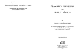 , '
INSTRUMENTOS PARA EL ESTUDIO DE LA BIBLIA
Serie publicada bajo los auspicios de la
Asociación Bíblica Española
GRAMÁTICA ELEMENTAL
DEL
HEBREO BÍBLICO
por
ENRIQUE FARFÁN NAVARRO
Dr. en Ciencias Bíblicas y Prof. de Lengua Hebrea
en la Pontificia Facultad de Teología
«San Vicente Ferren> (Valencia)
SEGUNDA EDICIÓN
EDITORIAL VERBO DIVINO
Avda. de Pamplona, 41
31200 ESTELLA (Navarra)
1998
 