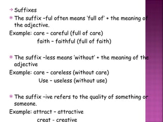 Suffixes The suffix –ful often means ‘full of’ + the meaning of the adjective. Example: care – careful (full of care)   faith – faithful (full of faith) The suffix –less means ‘without’ + the meaning of the adjective Example: care – careless (without care) Use – useless (without use) The suffix –ive refers to the quality of something or someone. Example: attract – attractive   creat - creative 