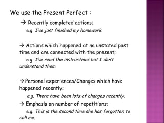 We use the Present Perfect :    Recently completed actions; e.g.  I’ve just finished my homework.    Actions which happened at na unstated past time and are connected with the present; e.g . I’ve read the instructions but I don’t understand them.    Personal experiences/Changes which have happened recently; e.g. There have been lots of changes recently.    Emphasis on number of repetitions; e.g.  This is the second time she has forgotten to call me. 
