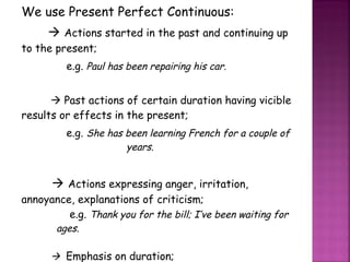 We use Present Perfect Continuous:    Actions started in the past and continuing up to the present; e.g.  Paul has been repairing his car.    Past actions of certain duration having vicible results or effects in the present; e.g.  She has been learning French for a couple of  years.    Actions expressing anger, irritation, annoyance, explanations of criticism; e.g.  Thank you for the bill; I’ve been waiting for  ages.    Emphasis on duration;   e.g.  How long have you been working here? 
