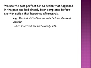 We use the past perfect for na action that happened in the past and had already been completed before another action that happened afterwards. e.g.  She had visited her parents before she went  abroad. When I arrived she had already left. 
