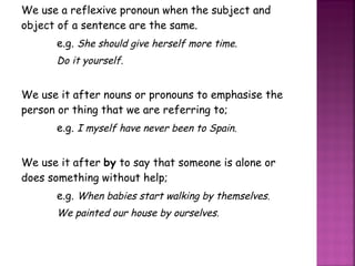 We use a reflexive pronoun when the subject and object of a sentence are the same. e.g.  She should give herself more time. Do it yourself. We use it after nouns or pronouns to emphasise the person or thing that we are referring to; e.g.  I myself have never been to Spain. We use it after  by  to say that someone is alone or does something without help; e.g.  When babies start walking by themselves. We painted our house by ourselves. 