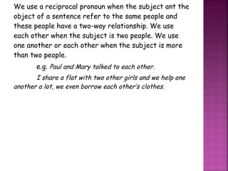 We use a reciprocal pronoun when the subject ant the object of a sentence refer to the same people and these people have a two-way relationship. We use each other when the subject is two people. We use one another or each other when the subject is more than two people. e.g.  Paul and Mary talked to each other. I share a flat with two other girls and we help one another a lot, we even borrow each other’s clothes. 