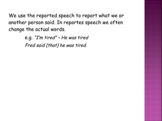 We use the reported speech to report what we or another person said. In reportes speech we often change the actual words. e.g.  “I’m tired” – He was tired Fred said (that) he was tired. 
