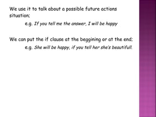 We use it to talk about a possible future actions situation; e.g.  If you tell me the answer, I will be happy We can put the if clause at the beggining or at the end; e.g.  She will be happy, if you tell her she’s beautifull. 