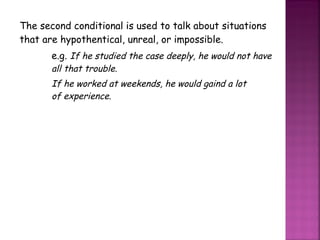 The second conditional is used to talk about situations that are hypothentical, unreal, or impossible. e.g.  If he studied the case deeply, he would not have  all that trouble. If he worked at weekends, he would gaind a lot  of experience. 