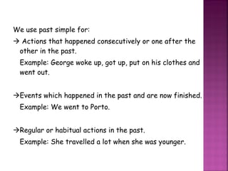 We use past simple for:    Actions that happened consecutively or one after the other in the past. Example: George woke up, got up, put on his clothes and went out.  Events which happened in the past and are now finished. Example: We went to Porto.  Regular or habitual actions in the past. Example: She travelled a lot when she was younger. 