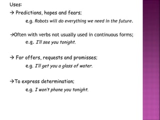 Uses:    Predictions, hopes and fears; e.g.  Robots will do everything we need in the future.  Often with verbs not usually used in continuous forms; e.g.  I’ll see you tonight.    For offers, requests and promisses; e.g.  I’ll get you a glass of water.  To express determination; e.g.  I won’t phone you tonight. 