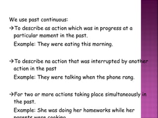 We use past continuous:  To describe as action which was in progress at a particular moment in the past. Example: They were eating this morning.  To describe na action that was interrupted by another action in the past Example: They were talking when the phone rang.  For two or more actions taking place simultaneously in the past. Example: She was doing her homeworks while her parents were cooking. 