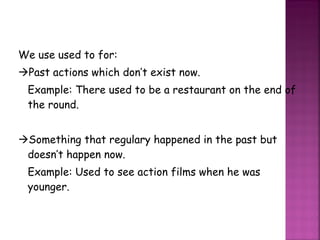 We use used to for:  Past actions which don’t exist now. Example: There used to be a restaurant on the end of the round.  Something that regulary happened in the past but doesn’t happen now. Example: Used to see action films when he was younger. 