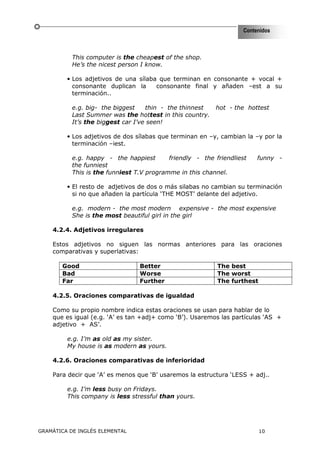 Contenidos



           This computer is the cheapest of the shop.
           He’s the nicest person I know.

         • Los adjetivos de una sílaba que terminan en consonante + vocal +
           consonante duplican la     consonante final y añaden –est a su
           terminación..

           e.g. big- the biggest    thin - the thinnest   hot - the hottest
           Last Summer was the hottest in this country.
           It’s the biggest car I’ve seen!

         • Los adjetivos de dos sílabas que terminan en –y, cambian la –y por la
           terminación –iest.

           e.g. happy - the happiest       friendly - the friendliest   funny -
           the funniest
           This is the funniest T.V programme in this channel.

         • El resto de adjetivos de dos o más silabas no cambian su terminación
           si no que añaden la partícula ‘THE MOST’ delante del adjetivo.

           e.g. modern - the most modern expensive - the most expensive
           She is the most beautiful girl in the girl

    4.2.4. Adjetivos irregulares

    Estos adjetivos no siguen las normas anteriores para las oraciones
    comparativas y superlativas:

       Good                      Better                    The best
       Bad                       Worse                     The worst
       Far                       Further                   The furthest

    4.2.5. Oraciones comparativas de igualdad

    Como su propio nombre indica estas oraciones se usan para hablar de lo
    que es igual (e.g. ‘A’ es tan +adj+ como ‘B’). Usaremos las partículas ‘AS +
    adjetivo + AS’.

         e.g. I’m as old as my sister.
         My house is as modern as yours.

    4.2.6. Oraciones comparativas de inferioridad

    Para decir que ‘A’ es menos que ‘B’ usaremos la estructura ‘LESS + adj..

         e.g. I’m less busy on Fridays.
         This company is less stressful than yours.




GRAMÁTICA DE INGLÉS ELEMENTAL                                             10
 