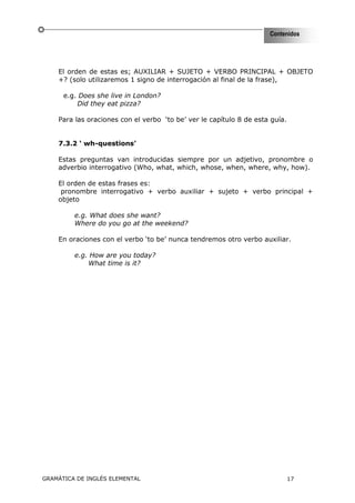 Contenidos




    El orden de estas es; AUXILIAR + SUJETO + VERBO PRINCIPAL + OBJETO
    +? (solo utilizaremos 1 signo de interrogación al final de la frase),

      e.g. Does she live in London?
          Did they eat pizza?

    Para las oraciones con el verbo ‘to be’ ver le capítulo 8 de esta guía.


    7.3.2 ‘ wh-questions’

    Estas preguntas van introducidas siempre por un adjetivo, pronombre o
    adverbio interrogativo (Who, what, which, whose, when, where, why, how).

    El orden de estas frases es:
     pronombre interrogativo + verbo auxiliar + sujeto + verbo principal +
    objeto

         e.g. What does she want?
         Where do you go at the weekend?

    En oraciones con el verbo ‘to be’ nunca tendremos otro verbo auxiliar.

         e.g. How are you today?
             What time is it?




GRAMÁTICA DE INGLÉS ELEMENTAL                                                 17
 