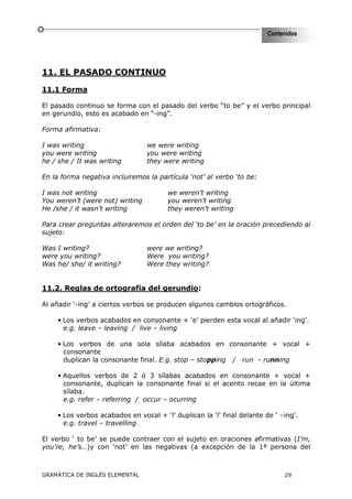 Contenidos




11. EL PASADO CONTINUO

11.1 Forma

El pasado continuo se forma con el pasado del verbo “to be” y el verbo principal
en gerundio, esto es acabado en “-ing”.

Forma afirmativa:

I was writing                    we were writing
you were writing                 you were writing
he / she / It was writing        they were writing

En la forma negativa incluiremos la partícula ‘not’ al verbo ‘to be:

I was not writing                       we weren’t writing
You weren’t (were not) writing          you weren’t writing
He /she / it wasn’t writing             they weren’t writing

Para crear preguntas alteraremos el orden del ‘to be’ en la oración precediendo al
sujeto:

Was I writing?                   were we writing?
were you writing?                Were you writing?
Was he/ she/ it writing?         Were they writing?


11.2. Reglas de ortografía del gerundio:

Al añadir ‘-ing’ a ciertos verbos se producen algunos cambios ortográficos.

     • Los verbos acabados en consonante + ‘e’ pierden esta vocal al añadir ‘ing’.
       e.g. leave – leaving / live – living

     • Los verbos de una sola sílaba acabados en consonante + vocal +
       consonante
       duplican la consonante final. E.g. stop – stopping / run - running

     • Aquellos verbos de 2 ó 3 sílabas acabados en consonante + vocal +
       consonante, duplican la consonante final si el acento recae en la última
       sílaba.
       e.g. refer – referring / occur – ocurring

     • Los verbos acabados en vocal + ‘l’ duplican la ‘l’ final delante de ‘ –ing’.
       e.g. travel – travelling

El verbo ‘ to be’ se puede contraer con el sujeto en oraciones afirmativas (I’m,
you’re, he’s…)y con ‘not’ en las negativas (a excepción de la 1ª persona del



GRAMÁTICA DE INGLÉS ELEMENTAL                                                 29
 