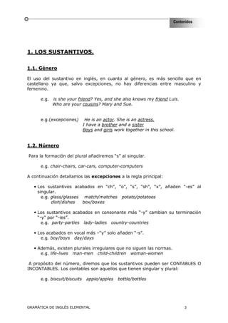 Contenidos




1. LOS SUSTANTIVOS.

1.1. Género

El uso del sustantivo en inglés, en cuanto al género, es más sencillo que en
castellano ya que, salvo excepciones, no hay diferencias entre masculino y
femenino.

      e.g.   is she your friend? Yes, and she also knows my friend Luis.
             Who are your cousins? Mary and Sue.


      e.g.(excepciones)        He is an actor. She is an actress.
                              I have a brother and a sister
                              Boys and girls work together in this school.


1.2. Número

Para la formación del plural añadiremos “s” al singular.

      e.g. chair-chairs, car-cars, computer-computers

A continuación detallamos las excepciones a la regla principal:

   • Los sustantivos acabados en “ch”, “o”, “s”, “sh”, “x”, añaden “-es” al
     singular.
       e.g. glass/glasses match/matches potato/potatoes
            dish/dishes   box/boxes

   • Los sustantivos acabados en consonante más “-y” cambian su terminación
     “-y” por “-ies”.
       e.g. party-parties lady-ladies country-countries

   • Los acabados en vocal más –“y” solo añaden “-s”.
      e.g. boy/boys day/days

   • Además, existen plurales irregulares que no siguen las normas.
      e.g. life-lives man-men child-children woman-women

 A propósito del número, diremos que los sustantivos pueden ser CONTABLES O
INCONTABLES. Los contables son aquellos que tienen singular y plural:

      e.g. biscuit/biscuits    apple/apples   bottle/bottles




GRAMÁTICA DE INGLÉS ELEMENTAL                                                 3
 