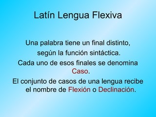 Latín Lengua Flexiva
Una palabra tiene un final distinto,
según la función sintáctica.
Cada uno de esos finales se denomina
Caso.
El conjunto de casos de una lengua recibe
el nombre de Flexión o Declinación.

 