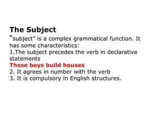The Subject
“subject” is a complex grammatical function. It
has some characteristics:
1.The subject precedes the verb in declarative
statements
These boys build houses
2. It agrees in number with the verb
3. It is compulsory in English structures.
 