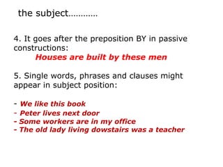 the subject…………

4. It goes after the preposition BY in passive
constructions:
      Houses are built by these men

5. Single words, phrases and clauses might
appear in subject position:

- We like this book
- Peter lives next door
- Some workers are in my office
- The old lady living dowstairs was a teacher
 