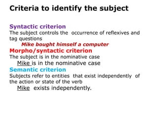 Criteria to identify the subject

Syntactic criterion
The subject controls the occurrence of reflexives and
tag questions
     Mike bought himself a computer
Morpho/syntactic criterion
The subject is in the nominative case
  Mike is in the nominative case
Semantic criterion
Subjects refer to entities that exist independently of
the action or state of the verb
   Mike exists independently.
 