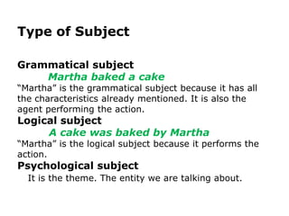 Type of Subject

Grammatical subject
    Martha baked a cake
“Martha” is the grammatical subject because it has all
the characteristics already mentioned. It is also the
agent performing the action.
Logical subject
     A cake was baked by Martha
“Martha” is the logical subject because it performs the
action.
Psychological subject
  It is the theme. The entity we are talking about.
 
