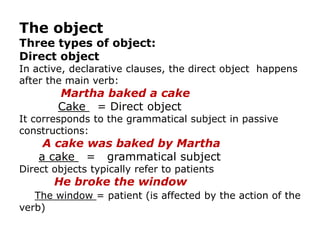 The object
Three types of object:
Direct object
In active, declarative clauses, the direct object happens
after the main verb:
        Martha baked a cake
        Cake = Direct object
It corresponds to the grammatical subject in passive
constructions:
     A cake was baked by Martha
    a cake = grammatical subject
Direct objects typically refer to patients
       He broke the window
   The window = patient (is affected by the action of the
verb)
 