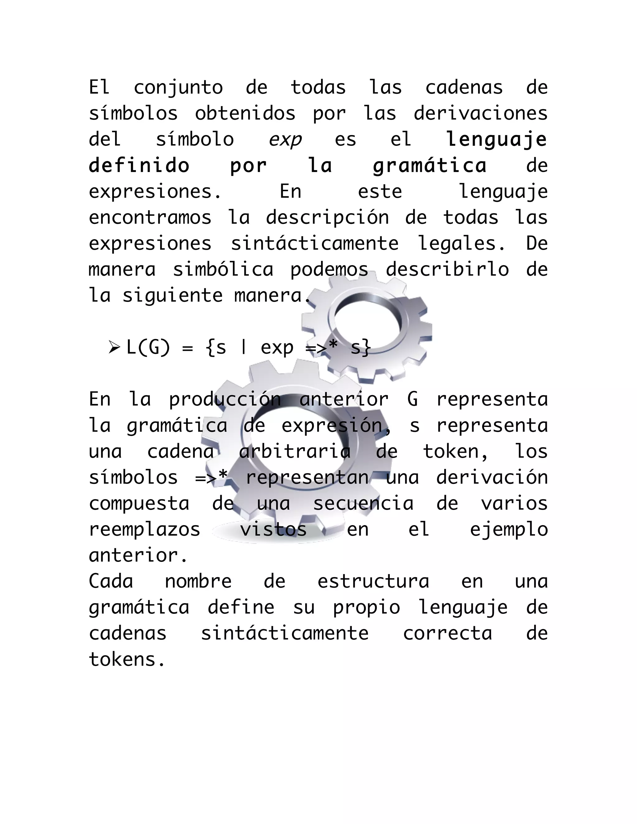  

El conjunto de todas las cadenas de
símbolos obtenidos por las derivaciones
del
símbolo
exp
es
el
lenguaje
definido
por
la
gramática
de
expresiones.
En
este
lenguaje
encontramos la descripción de todas las
expresiones sintácticamente legales. De
manera simbólica podemos describirlo de
la siguiente manera.
Ø L(G) = {s | exp =>* s}
En la producción anterior G representa
la gramática de expresión, s representa
una cadena arbitraria de token, los
símbolos =>* representan una derivación
compuesta de una secuencia de varios
reemplazos
vistos
en
el
ejemplo
anterior.
Cada
nombre
de
estructura
en
una
gramática define su propio lenguaje de
cadenas
sintácticamente
correcta
de
tokens.

 