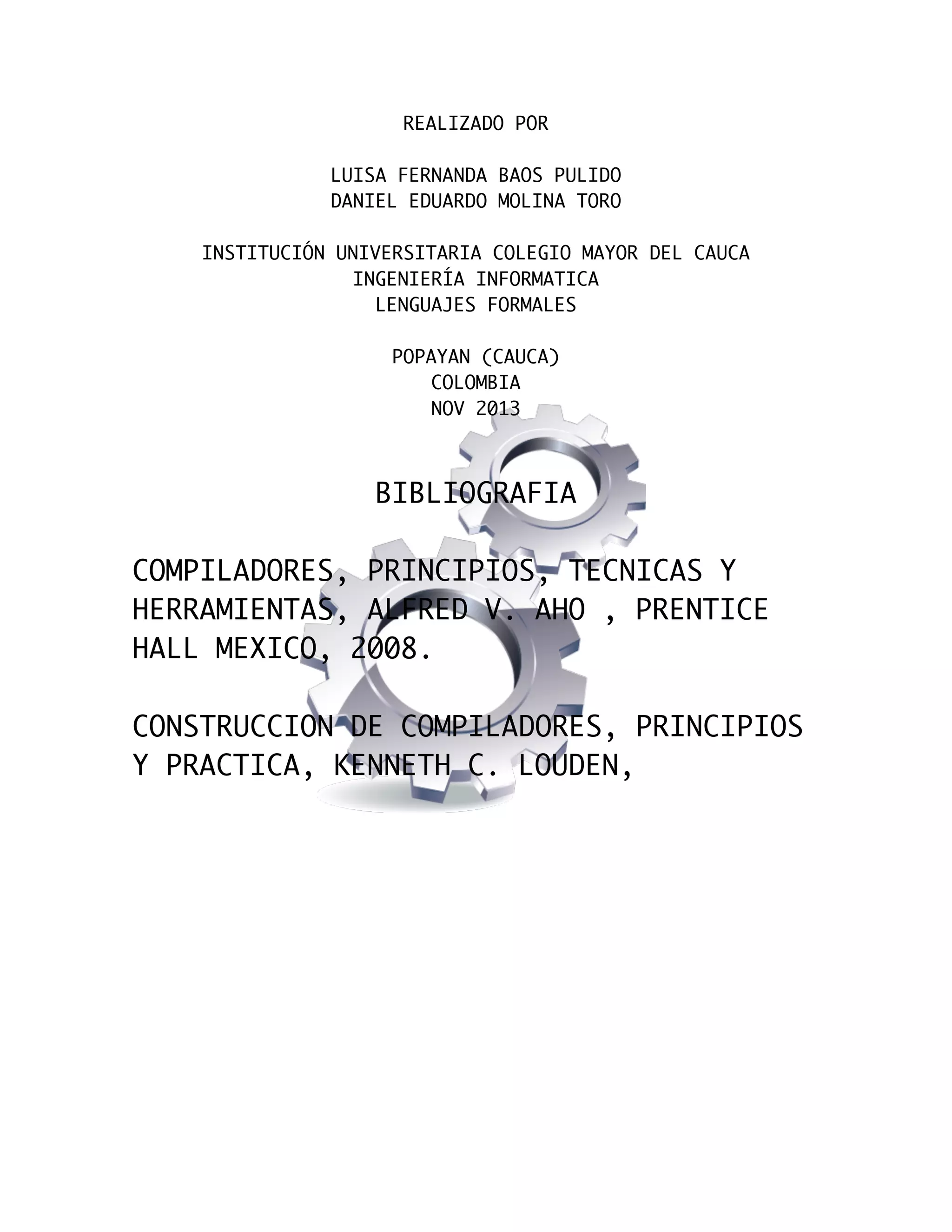  
REALIZADO POR
LUISA FERNANDA BAOS PULIDO
DANIEL EDUARDO MOLINA TORO
INSTITUCIÓN UNIVERSITARIA COLEGIO MAYOR DEL CAUCA
INGENIERÍA INFORMATICA
LENGUAJES FORMALES
POPAYAN (CAUCA)
COLOMBIA
NOV 2013

BIBLIOGRAFIA
COMPILADORES, PRINCIPIOS, TECNICAS Y
HERRAMIENTAS, ALFRED V. AHO , PRENTICE
HALL MEXICO, 2008.
CONSTRUCCION DE COMPILADORES, PRINCIPIOS
Y PRACTICA, KENNETH C. LOUDEN,

 