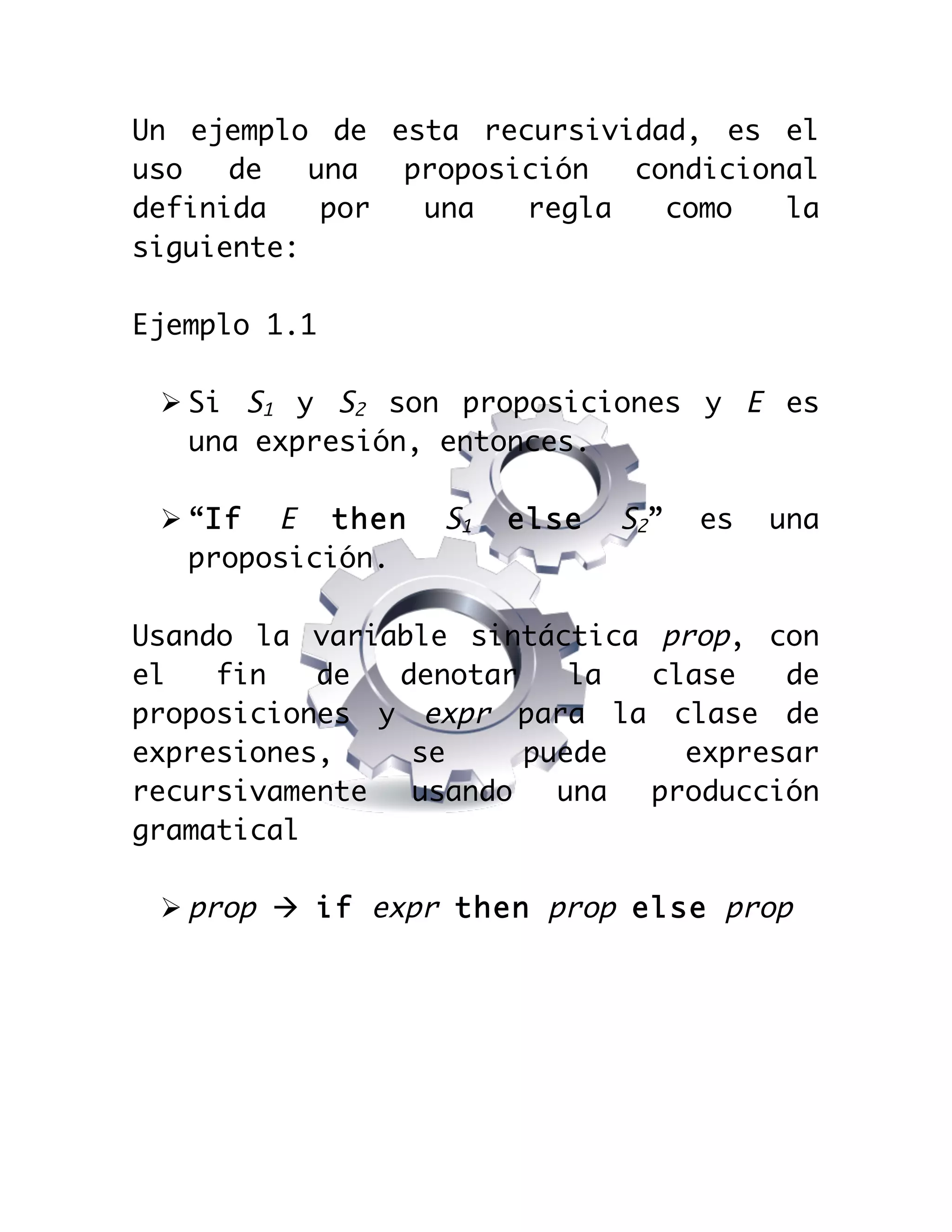  

Un ejemplo de esta recursividad, es el
uso
de
una
proposición
condicional
definida
por
una
regla
como
la
siguiente:
Ejemplo 1.1
Ø Si S1 y S2 son proposiciones y E es
una expresión, entonces.
Ø “If E then
proposición.

S1

else

S2”

es

una

Usando la variable sintáctica prop, con
el
fin
de
denotar
la
clase
de
proposiciones y expr para la clase de
expresiones,
se
puede
expresar
recursivamente
usando
una
producción
gramatical
Ø prop à if expr then prop else prop

 