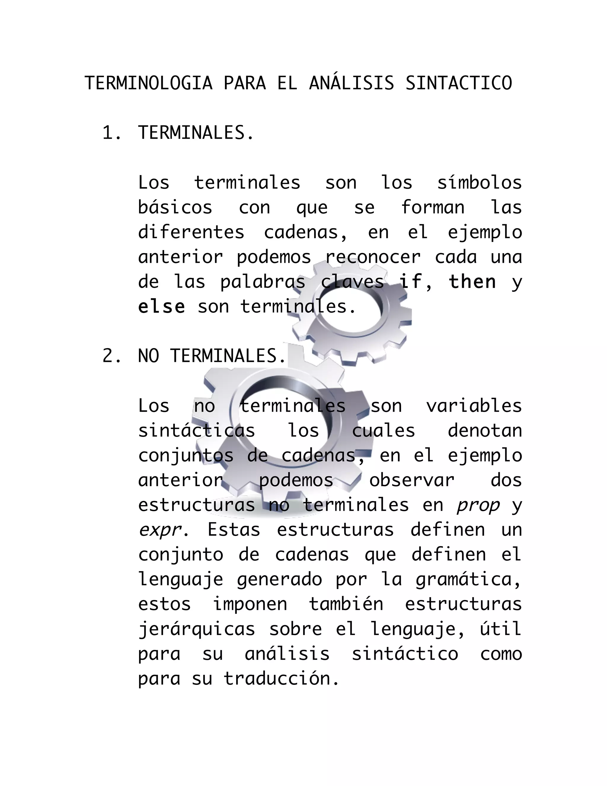  

TERMINOLOGIA PARA EL ANÁLISIS SINTACTICO
1. TERMINALES.
Los terminales son los símbolos
básicos con que se forman las
diferentes cadenas, en el ejemplo
anterior podemos reconocer cada una
de las palabras claves if, then y
else son terminales.
2. NO TERMINALES.
Los no terminales son variables
sintácticas
los
cuales
denotan
conjuntos de cadenas, en el ejemplo
anterior
podemos
observar
dos
estructuras no terminales en prop y
expr. Estas estructuras definen un
conjunto de cadenas que definen el
lenguaje generado por la gramática,
estos imponen también estructuras
jerárquicas sobre el lenguaje, útil
para su análisis sintáctico como
para su traducción.

 